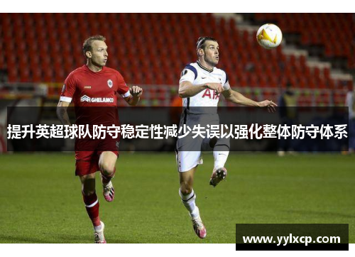 提升英超球队防守稳定性减少失误以强化整体防守体系
